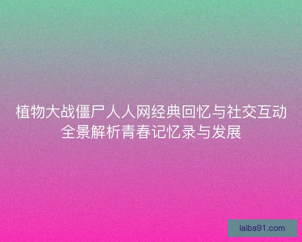 植物大战僵尸人人网经典回忆与社交互动全景解析青春记忆录与发展