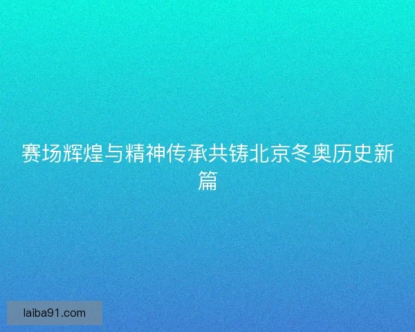 赛场辉煌与精神传承共铸北京冬奥历史新篇 赛场辉煌与精神传承共铸北京冬奥历史新篇